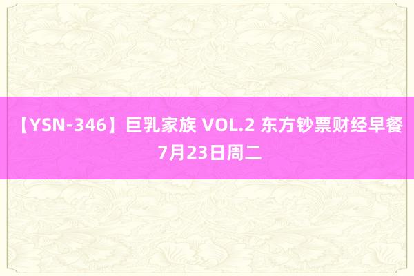 【YSN-346】巨乳家族 VOL.2 东方钞票财经早餐 7月23日周二