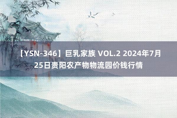 【YSN-346】巨乳家族 VOL.2 2024年7月25日贵阳农产物物流园价钱行情