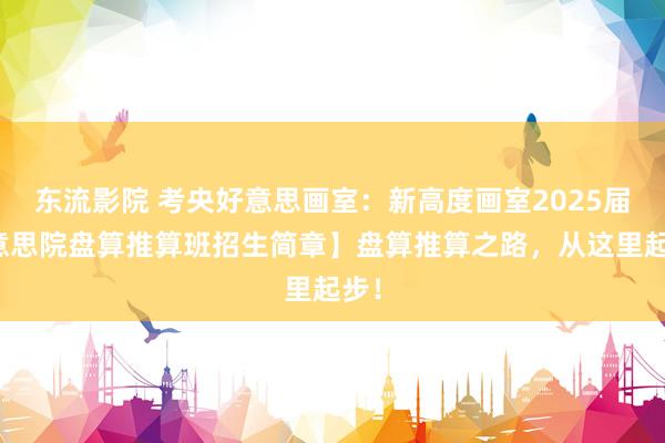 东流影院 考央好意思画室：新高度画室2025届好意思院盘算推算班招生简章】盘算推算之路，从这里起步！