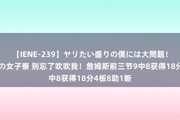 【IENE-239】ヤリたい盛りの僕には大問題！裸族ばかりの女子寮 别忘了吹吹我！詹姆斯前三节9中8获得18分4板8助1断