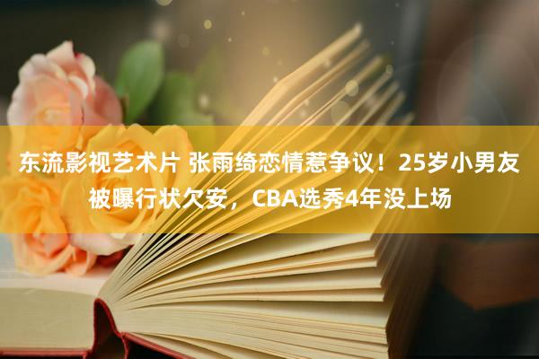 东流影视艺术片 张雨绮恋情惹争议！25岁小男友被曝行状欠安，CBA选秀4年没上场