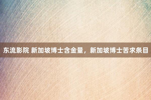 东流影院 新加坡博士含金量，新加坡博士苦求条目