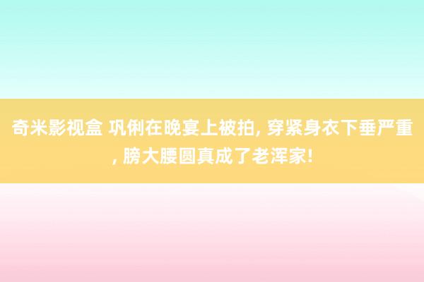奇米影视盒 巩俐在晚宴上被拍, 穿紧身衣下垂严重, 膀大腰圆真成了老浑家!