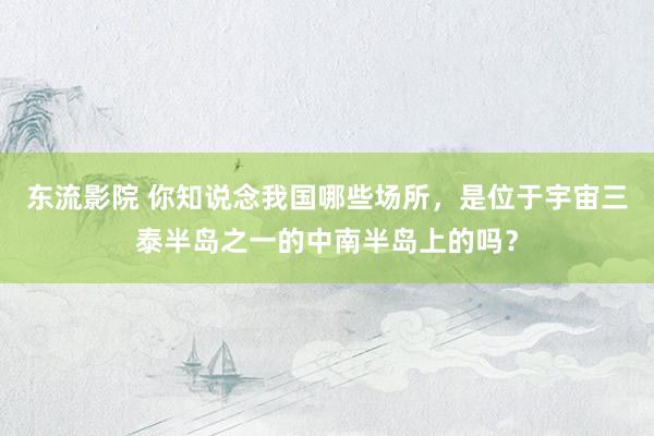 东流影院 你知说念我国哪些场所，是位于宇宙三泰半岛之一的中南半岛上的吗？
