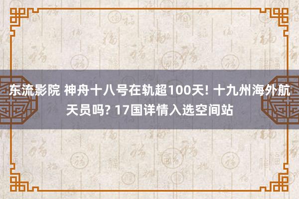 东流影院 神舟十八号在轨超100天! 十九州海外航天员吗? 17国详情入选空间站
