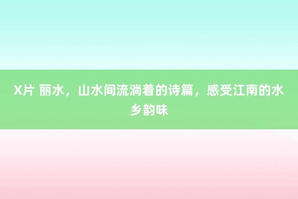 X片 丽水，山水间流淌着的诗篇，感受江南的水乡韵味