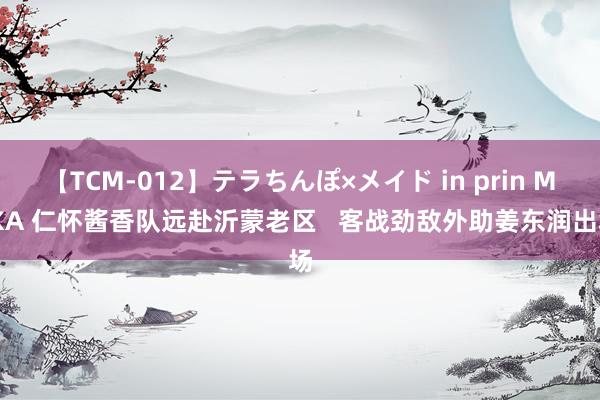 【TCM-012】テラちんぽ×メイド in prin MIKA 仁怀酱香队远赴沂蒙老区   客战劲敌外助姜东润出场