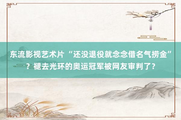 东流影视艺术片 “还没退役就念念借名气捞金”？褪去光环的奥运冠军被网友审判了？