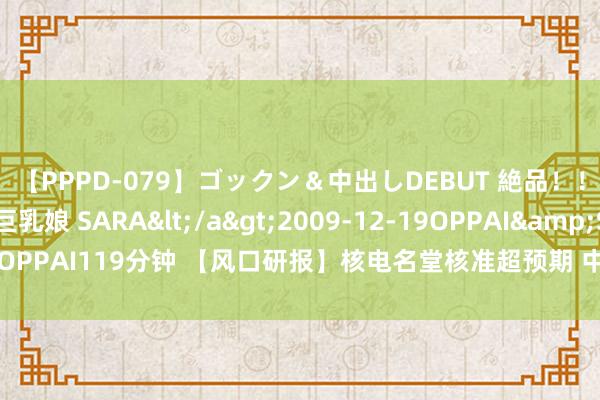【PPPD-079】ゴックン＆中出しDEBUT 絶品！！ピンク乳首の美巨乳娘 SARA</a>2009-12-19OPPAI&$OPPAI119分钟 【风口研报】核电名堂核准超预期 中国核电发展边缘正在改善