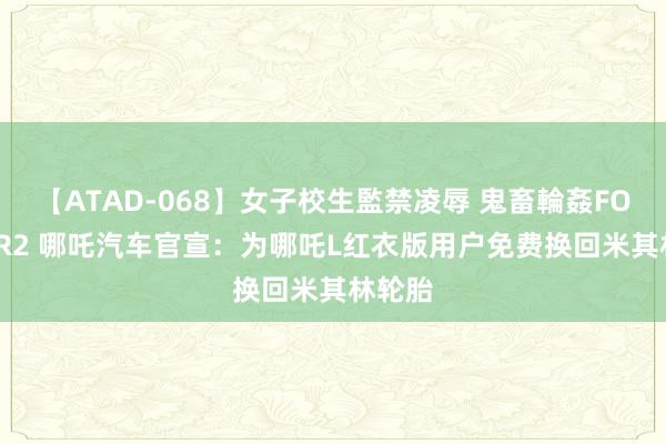 【ATAD-068】女子校生監禁凌辱 鬼畜輪姦FOREVER2 哪吒汽车官宣：为哪吒L红衣版用户免费换回米其林轮胎