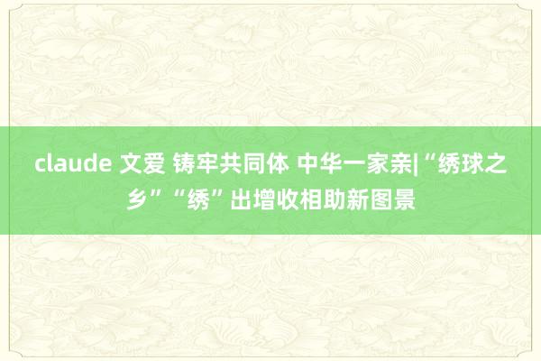 claude 文爱 铸牢共同体 中华一家亲|“绣球之乡”“绣”出增收相助新图景