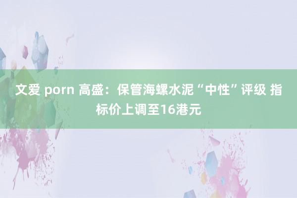 文爱 porn 高盛：保管海螺水泥“中性”评级 指标价上调至16港元