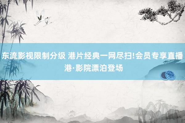 东流影视限制分级 港片经典一网尽扫!会员专享直播 港·影院漂泊登场