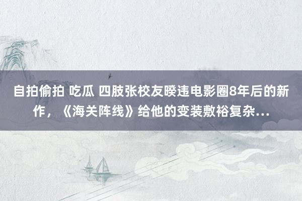 自拍偷拍 吃瓜 四肢张校友暌违电影圈8年后的新作，《海关阵线》给他的变装敷裕复杂…