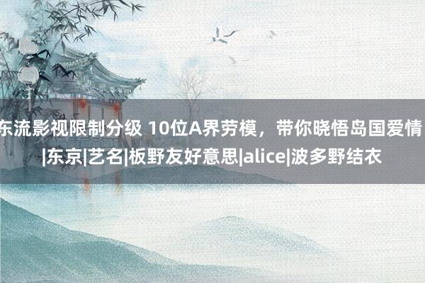 东流影视限制分级 10位A界劳模，带你晓悟岛国爱情！|东京|艺名|板野友好意思|alice|波多野结衣