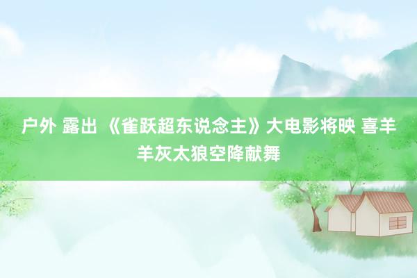 户外 露出 《雀跃超东说念主》大电影将映 喜羊羊灰太狼空降献舞