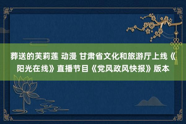葬送的芙莉莲 动漫 甘肃省文化和旅游厅上线《阳光在线》直播节目《党风政风快报》版本
