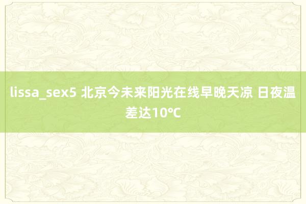 lissa_sex5 北京今未来阳光在线早晚天凉 日夜温差达10℃