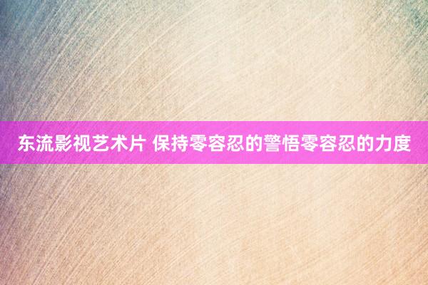 东流影视艺术片 保持零容忍的警悟零容忍的力度