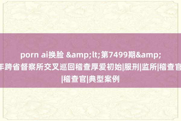 porn ai换脸 &lt;第7499期&gt;2024年跨省督察所交叉巡回稽查厚爱初始|服刑|监所|稽查官|典型案例