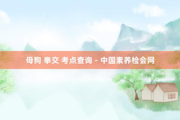 母狗 拳交 考点查询 - 中国素养检会网