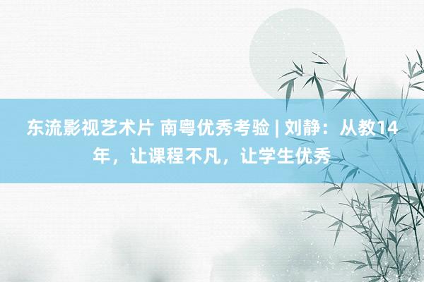 东流影视艺术片 南粤优秀考验 | 刘静：从教14年，让课程不凡，让学生优秀