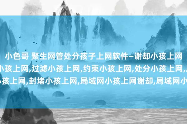 小色哥 聚生网管处分孩子上网软件—谢却小孩上网,放纵小孩上网,监控小孩上网,过滤小孩上网,约束小孩上网,处分小孩上网,屏蔽小孩上网,封堵小孩上网,局域网小孩上网谢却,局域网小孩上网放纵,局域网小孩上网过滤