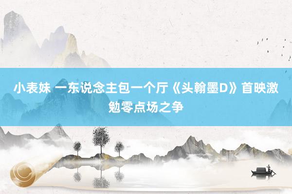 小表妹 一东说念主包一个厅　《头翰墨D》首映激勉零点场之争
