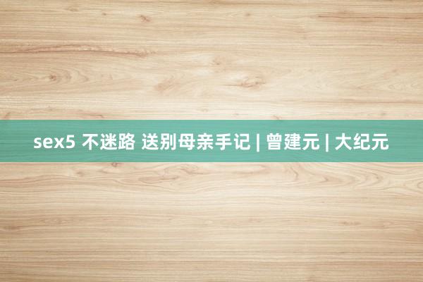 sex5 不迷路 送别母亲手记 | 曾建元 | 大纪元