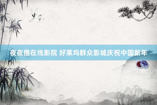 夜夜撸在线影院 好莱坞群众影城庆祝中国新年