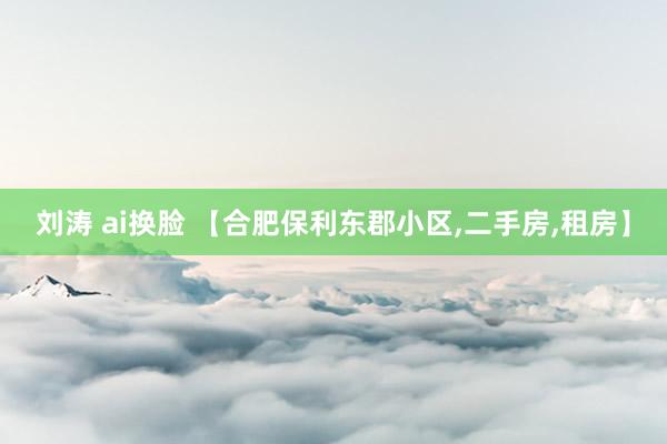 刘涛 ai换脸 【合肥保利东郡小区,二手房,租房】