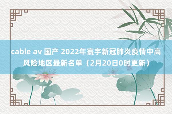 cable av 国产 2022年寰宇新冠肺炎疫情中高风险地区最新名单（2月20日0时更新）