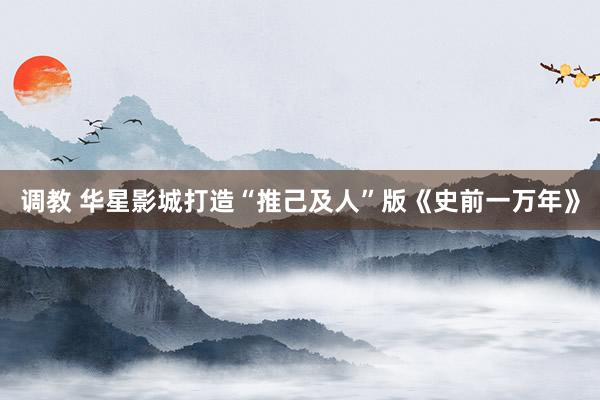 调教 华星影城打造“推己及人”版《史前一万年》