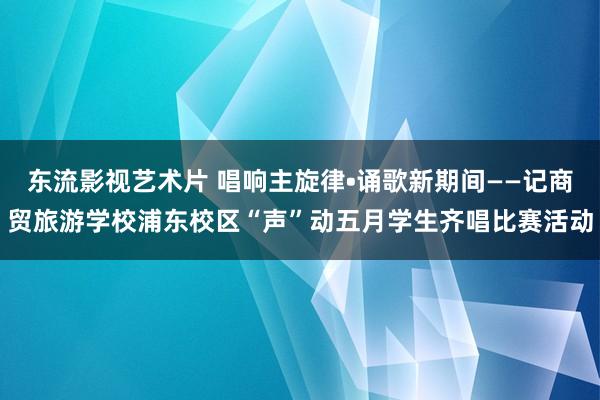 东流影视艺术片 唱响主旋律•诵歌新期间——记商贸旅游学校浦东校区“声”动五月学生齐唱比赛活动