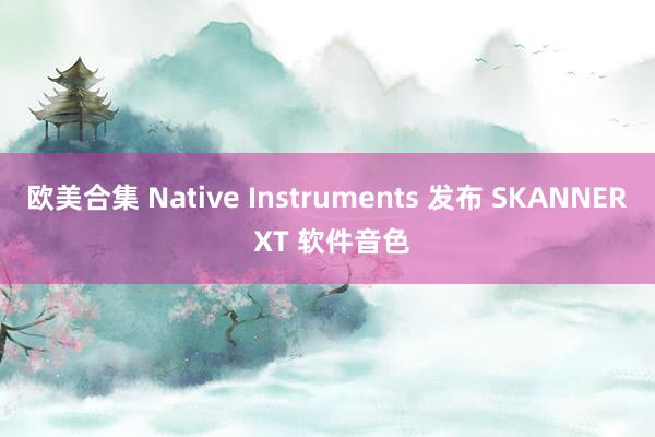 欧美合集 Native Instruments 发布 SKANNER XT 软件音色