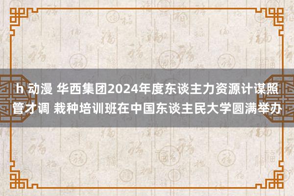 h 动漫 华西集团2024年度东谈主力资源计谋照管才调 栽种培训班在中国东谈主民大学圆满举办