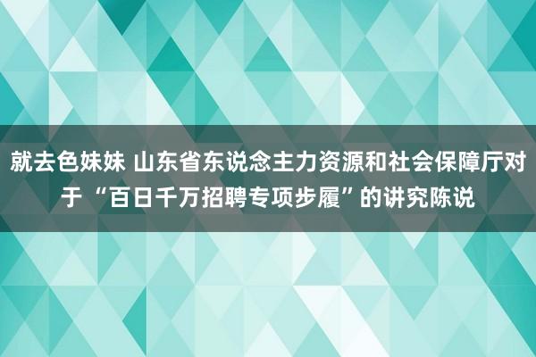 就去色妹妹 山东省东说念主力资源和社会保障厅对于 “百日千万招聘专项步履”的讲究陈说