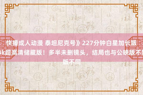 快播成人动漫 泰坦尼克号》227分钟白星加长版 4k超高清储藏版！多半未删镜头，结局也与公映版不同