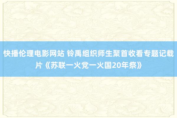 快播伦理电影网站 铃禹组织师生聚首收看专题记载片《苏联一火党一火国20年祭》