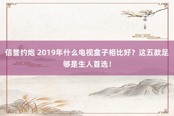 信誉约炮 2019年什么电视盒子相比好？这五款足够是生人首选！