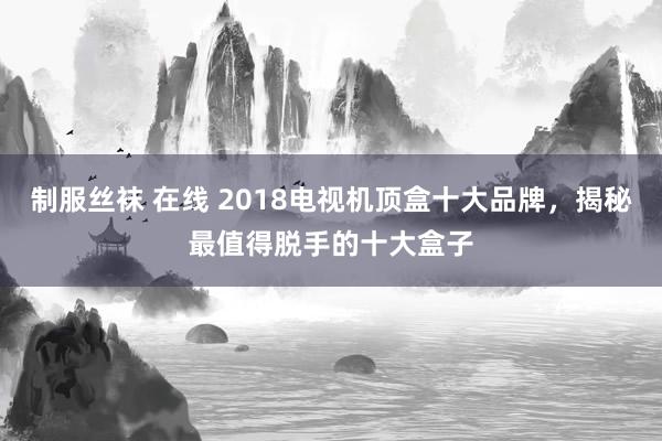 制服丝袜 在线 2018电视机顶盒十大品牌，揭秘最值得脱手的十大盒子