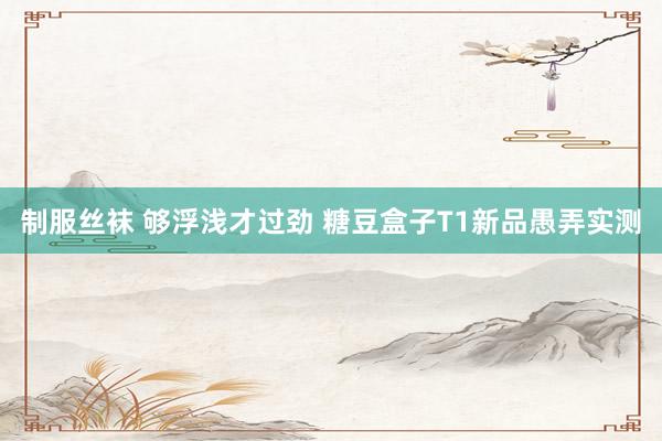 制服丝袜 够浮浅才过劲 糖豆盒子T1新品愚弄实测