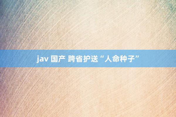 jav 国产 跨省护送“人命种子”