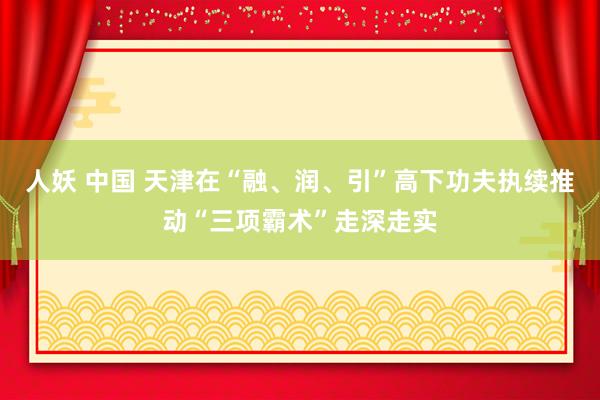 人妖 中国 天津在“融、润、引”高下功夫执续推动“三项霸术”走深走实