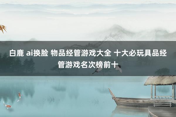 白鹿 ai换脸 物品经管游戏大全 十大必玩具品经管游戏名次榜前十