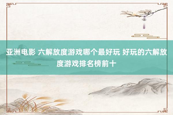 亚洲电影 六解放度游戏哪个最好玩 好玩的六解放度游戏排名榜前十