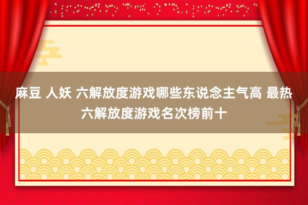 麻豆 人妖 六解放度游戏哪些东说念主气高 最热六解放度游戏名次榜前十