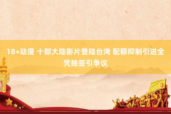18+动漫 十部大陆影片登陆台湾 配额抑制引进全凭抽签引争议
