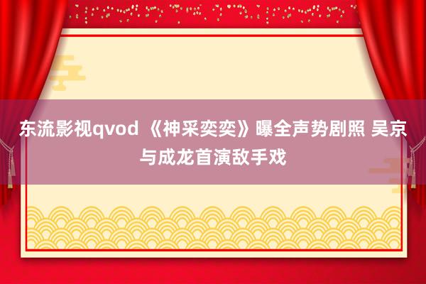 东流影视qvod 《神采奕奕》曝全声势剧照 吴京与成龙首演敌手戏