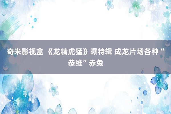 奇米影视盒 《龙精虎猛》曝特辑 成龙片场各种“恭维”赤兔